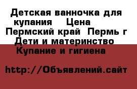 Детская ванночка для купания. › Цена ­ 400 - Пермский край, Пермь г. Дети и материнство » Купание и гигиена   